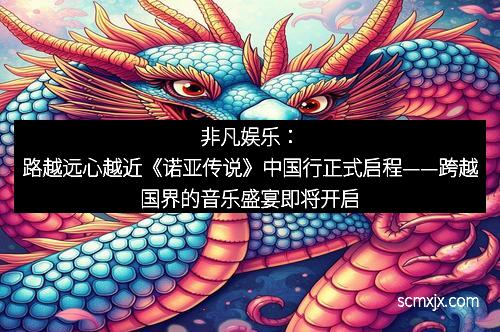 非凡娱乐：路越远心越近《诺亚传说》中国行正式启程——跨越国界的音乐盛宴即将开启